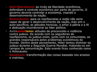 • Anti-liberalismo: ao invés da liberdade econômica,
defendiam o controle econômico por parte do governo. O
governo deveria controlar a economia, visando o
desenvolvimento da nação.
• Romantismo: para os nazifascistas a razão não seria
capaz de gerar o desenvolvimento da nação, mas sim o
auto-sacrifício, as atitudes heroicas, o amor à pátria e a fé
e dedicação incondicional ao líder político.
• Antissemitismo: atitudes de preconceito e violência
contra judeus. De acordo com os seguidores do
nazifascismo, os judeus eram, junto com os comunistas, os
grandes responsáveis pelos problemas econômicos do
mundo. Dentro deste pensamento, Hitler tentou eliminar os
judeus durante a Segunda Guerra Mundial, matando-os em
campos de concentração. Este evento ficou conhecido como
o Holocausto.
• Idealismo: transformação das coisas baseada nos anseios
e instintos.
 