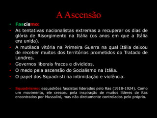 AAscensão
• Fascismo:
• As tentativas nacionalistas extremas a recuperar os dias de
glória de Risorgimento na Itália (os anos em que a Itália
era unida).
• A mutilada vitória na Primeira Guerra na qual Itália deixou
de receber muitos dos territórios prometidos do Tratado de
Londres.
• Governos liberais fracos e divididos.
• O medo pela ascensão do Socialismo na Itália.
• O papel dos Squadristi na intimidação e violência.
• Squadrismo: esquadrões fascistas liderados pelo Ras (1918-1924). Como
um movimento, ele cresceu pela inspiração de muitos líderes de Ras
encontrados por Mussolini, mas não diretamente controlados pelo próprio.
 