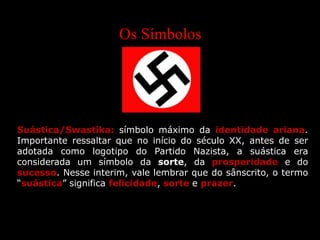 Os Símbolos
Suástica/Swastika: símbolo máximo da identidade ariana.
Importante ressaltar que no início do século XX, antes de ser
adotada como logotipo do Partido Nazista, a suástica era
considerada um símbolo da sorte, da prosperidade e do
sucesso. Nesse interim, vale lembrar que do sânscrito, o termo
“suástica” significa felicidade, sorte e prazer.
 