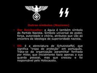 Outros símbolos (Nazismo)
• Der Reichsadler: a águia é também símbolo
do Partido Nazista. Símbolo universal de poder,
força, autoridade e vitória, atributos que vão ao
encontro da ideologia de superioridade nazista.
• SS: é a abreviatura de Schutzstaffel, que
significa “tropa de proteção” em português.
Trata-se da organização paramilitar formada
por Hitler, que inicialmente fazia apenas a sua
guarda pessoal, mas que cresceu e foi
responsável pelo Holocausto.
 