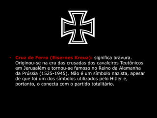 • Cruz de Ferro (Eisernes Kreuz): significa bravura.
Originou-se na era das crusadas dos cavaleiros Teutônicos
em Jerusalém e tornou-se famoso no Reino da Alemanha
da Prússia (1525-1945). Não é um símbolo nazista, apesar
de que foi um dos símbolos utilizados pelo Hitler e,
portanto, o conecta com o partido totalitário.
 