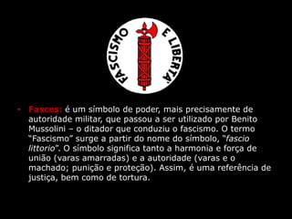 • Fasces: é um símbolo de poder, mais precisamente de
autoridade militar, que passou a ser utilizado por Benito
Mussolini – o ditador que conduziu o fascismo. O termo
“Fascismo” surge a partir do nome do símbolo, “fascio
littorio”. O símbolo significa tanto a harmonia e força de
união (varas amarradas) e a autoridade (varas e o
machado; punição e proteção). Assim, é uma referência de
justiça, bem como de tortura.
 