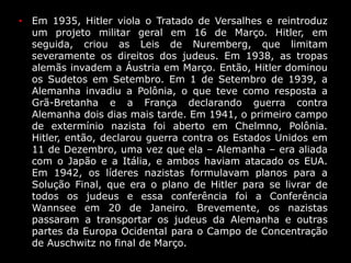• Em 1935, Hitler viola o Tratado de Versalhes e reintroduz
um projeto militar geral em 16 de Março. Hitler, em
seguida, criou as Leis de Nuremberg, que limitam
severamente os direitos dos judeus. Em 1938, as tropas
alemãs invadem a Áustria em Março. Então, Hitler dominou
os Sudetos em Setembro. Em 1 de Setembro de 1939, a
Alemanha invadiu a Polônia, o que teve como resposta a
Grã-Bretanha e a França declarando guerra contra
Alemanha dois dias mais tarde. Em 1941, o primeiro campo
de extermínio nazista foi aberto em Chelmno, Polônia.
Hitler, então, declarou guerra contra os Estados Unidos em
11 de Dezembro, uma vez que ela – Alemanha – era aliada
com o Japão e a Itália, e ambos haviam atacado os EUA.
Em 1942, os líderes nazistas formulavam planos para a
Solução Final, que era o plano de Hitler para se livrar de
todos os judeus e essa conferência foi a Conferência
Wannsee em 20 de Janeiro. Brevemente, os nazistas
passaram a transportar os judeus da Alemanha e outras
partes da Europa Ocidental para o Campo de Concentração
de Auschwitz no final de Março.
 