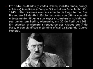 • Em 1944, os Aliados (Estados Unidos, Grã-Bretanha, França
e Rússia) invadiram a Europa Ocidental em 6 de Junho. Em
1945, Hitler casou-se com sua amante de longo termo, Eva
Braun, em 28 de Abril. Então, escreveu sua última vontade
e testamento. Hitler e sua esposa cometeram suicídio em
seu bunker em Berlim, Alemanha, em 30 de Abril de 1945.
Em seguida, a Alemanha rendeu-se aos Aliados em 7 de
Maio, o que significou o término oficial da Segunda Guerra
Mundial.
 