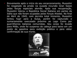 • Brevemente após o início do seu encarceramento, Mussolini
foi resgatado da prisão na ousada incursão Gran Sasso
pelas forças especiais alemãs. Após sua recuperação,
Mussolini liderou a República Social Italiana em partes da
Itália que não foram ocupadas pelas Forças Aliadas. No final
de Abril de 1945, com derrota total iminente, Mussolini
tentou fugir para a Suíça, porém foi capturado e
sumariamente executado próximo ao Lago Como por
guerrilheiros italianos comunistas. Seu corpo foi levado
para Milão, onde foi suspenso de cabeça para baixo em um
posto de gasolina para exibição pública e para obter
confirmação de sua morte.
 