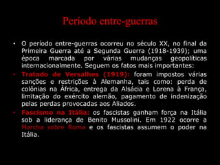 Período entre-guerras
• O período entre-guerras ocorreu no século XX, no final da
Primeira Guerra até a Segunda Guerra (1918-1939); uma
época marcada por várias mudanças geopolíticas
internacionalmente. Seguem os fatos mais importantes:
• Tratado de Versalhes (1919): foram impostos várias
sanções e restrições à Alemanha, tais como: perda de
colônias na África, entrega da Alsácia e Lorena à França,
limitação do exército alemão, pagamento de indenização
pelas perdas provocadas aos Aliados.
• Fascismo na Itália: os fascistas ganham força na Itália
sob a liderança de Benito Mussolini. Em 1922 ocorre a
Marcha sobre Roma e os fascistas assumem o poder na
Itália.
 