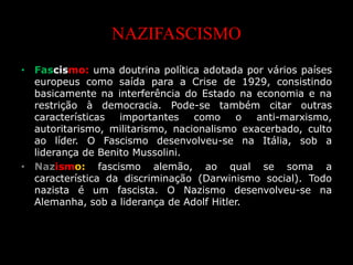 NAZIFASCISMO
• Fascismo: uma doutrina política adotada por vários países
europeus como saída para a Crise de 1929, consistindo
basicamente na interferência do Estado na economia e na
restrição à democracia. Pode-se também citar outras
características importantes como o anti-marxismo,
autoritarismo, militarismo, nacionalismo exacerbado, culto
ao líder. O Fascismo desenvolveu-se na Itália, sob a
liderança de Benito Mussolini.
• Nazismo: fascismo alemão, ao qual se soma a
característica da discriminação (Darwinismo social). Todo
nazista é um fascista. O Nazismo desenvolveu-se na
Alemanha, sob a liderança de Adolf Hitler.
 