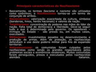 Principais características do Nazifascismo
• Basicamente, os termos fascismo e nazismo são utilizados
como sinônimos; o Nazifascismo tornou-se um termo de
conjunção de ambos.
• Nacionalismo: valorização exacerbada da cultura, símbolos
(bandeiras, hinos, heróis nacionais) e valores da nação.
• Totalitarismo: concentração de poderes nas mãos do líder da
nação. Falta total de democracia e liberdade. Deve-se seguir
tudo o que é determinado pelo governo. Os opositores –
inimigos do Estado - são presos ou, em muitos casos,
executados.
• Militarismo: investimentos pesados no desenvolvimento e
produção de armas. Além de proteção, os nazifascistas
defendiam o uso deste poderio militar para fins de expansão
territorial.
• Anticomunismo: os comunistas foram culpados pelos
nazifascistas como sendo os grandes responsáveis pelos
problemas sociais e econômicos existences. Muitos comunistas
foram perseguidos, presos e executados pelos nazifascistas
alemães e italianos.
 