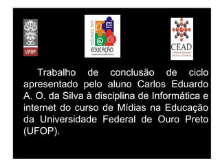 Trabalho de conclusão de ciclo
apresentado pelo aluno Carlos Eduardo
A. O. da Silva à disciplina de Informática e
internet do curso de Mídias na Educação
da Universidade Federal de Ouro Preto
(UFOP).
 