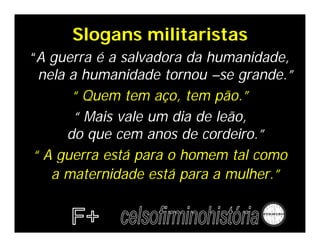 Slogans militaristas
“A guerra é a salvadora da humanidade,
 nela a humanidade tornou –se grande.”
       “ Quem tem aço, tem pão.”
       “ Mais vale um dia de leão,
      do que cem anos de cordeiro.”
“ A guerra está para o homem tal como
   a maternidade está para a mulher.”
 