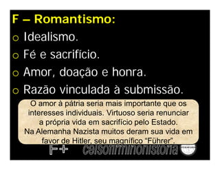 F – Romantismo:
o Idealismo.
o Fé e sacrifício.
o Amor, doação e honra.
o Razão vinculada à submissão.
    O amor à pátria seria mais importante que os
   interesses individuais. Virtuoso seria renunciar
       a própria vida em sacrifício pelo Estado.
  Na Alemanha Nazista muitos deram sua vida em
        favor de Hitler, seu magnífico “Führer”.
 