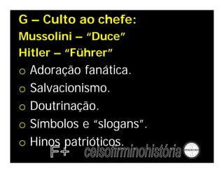 G – Culto ao chefe:
Mussolini – “Duce”
Hitler – “Führer”
o   Adoração fanática.
o   Salvacionismo.
o   Doutrinação.
o   Símbolos e “slogans”.
o   Hinos patrióticos.
 