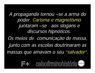 A propaganda tornou –se a arma do
     poder. Carisma e magnetismo
      juntaram –se aos slogans e
          discursos hipnóticos.
Os meios de comunicação de massa,
 junto com as escolas doutrinaram as
massas que amavam o seu “salvador”.
 