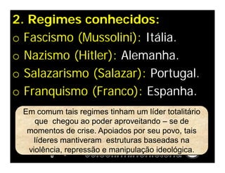 2. Regimes conhecidos:
o Fascismo (Mussolini): Itália.
o Nazismo (Hitler): Alemanha.
o Salazarismo (Salazar): Portugal.
o Franquismo (Franco): Espanha.
 Em comum tais regimes tinham um líder totalitário
    que chegou ao poder aproveitando – se de
  momentos de crise. Apoiados por seu povo, tais
    líderes mantiveram estruturas baseadas na
  violência, repressão e manipulação ideológica.
 