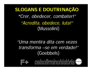 SLOGANS E DOUTRINAÇÃO
 “Crer, obedecer, combater!”
  “Acredita, obedece, luta!”
          (Mussolini)

“Uma mentira dita cem vezes
 transforma –se em verdade!”
          (Goebbels)
 