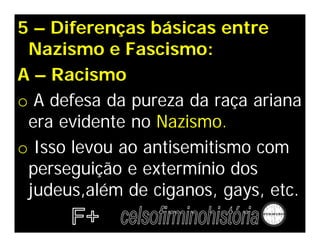 5 – Diferenças básicas entre
 Nazismo e Fascismo:
A – Racismo
o A defesa da pureza da raça ariana
 era evidente no Nazismo.
o Isso levou ao antisemitismo com
 perseguição e extermínio dos
 judeus,além de ciganos, gays, etc.
 