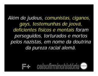 Além de judeus, comunistas, ciganos,
     gays, testemunhas de jeová,
  deficientes físicos e mentais foram
   perseguidos, torturados e mortos
 pelos nazistas, em nome da doutrina
        da pureza racial alemã.
 