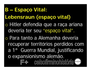 B – Espaço Vital:
Lebensraun (espaço vital)
o Hitler defendia que a raça ariana
 deveria ter seu “espaço vital”.
o Para tanto a Alemanha deveria
 recuperar territórios perdidos com
 a 1ª Guerra Mundial, justificando
 o expansionismo alemão.
 