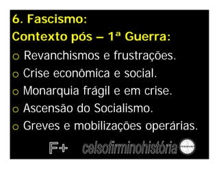 6. Fascismo:
Contexto pós – 1ª Guerra:
o Revanchismos e frustrações.
o   Crise econômica e social.
o   Monarquia frágil e em crise.
o   Ascensão do Socialismo.
o   Greves e mobilizações operárias.
 