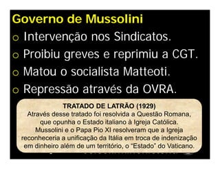 Governo de Mussolini
o Intervenção nos Sindicatos.
o Proibiu greves e reprimiu a CGT.
o Matou o socialista Matteoti.
o Repressão através da OVRA.
               TRATADO DE LATRÃO (1929)
   Através desse tratado foi resolvida a Questão Romana,
       que opunha o Estado italiano à Igreja Católica.
      Mussolini e o Papa Pio XI resolveram que a Igreja
 reconheceria a unificação da Itália em troca de indenização
  em dinheiro além de um território, o “Estado” do Vaticano.
 