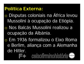 Política Externa:
o Disputas coloniais na África levou
 Mussolini à ocupação da Etiópia.
o Nos Balcãs Mussolini realizou a
 ocupação da Albânia.
o Em 1936 formalizou o Eixo Roma
 e Berlim, aliança com a Alemanha
 de Hitler.
 