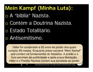 Mein Kampf (Minha Luta):
o A “bíblia” Nazista.
o Contém a Doutrina Nazista.
o Estado Totalitário.
o Antisemitismo.
     Hitler foi condenado a 05 anos de prisão dos quais
 cumpriu 09 meses. Enquanto preso escreve “Mein Kampf”
   que contém os fundamentos do Nazismo. A prisão e o
   livro serviram de publicidade e após a sua libertação,
  Hitler e o Partido Nazista iniciam sua escalada ao poder.
 