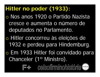 Hitler no poder (1933):
o Nos anos 1920 o Partido Nazista
 cresce e aumenta o número de
 deputados no Parlamento.
o Hitler concorreu às eleições de
 1932 e perdeu para Hindemburg.
o Em 1933 Hitler foi convidado para
 Chanceler (1º Ministro).
 