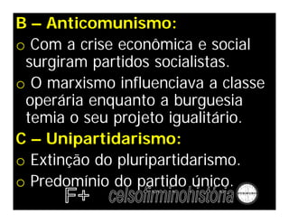 B – Anticomunismo:
o Com a crise econômica e social
 surgiram partidos socialistas.
o O marxismo influenciava a classe
 operária enquanto a burguesia
 temia o seu projeto igualitário.
C – Unipartidarismo:
o Extinção do pluripartidarismo.
o Predomínio do partido único.
 