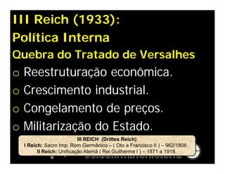 III Reich (1933):
Política Interna
Quebra do Tratado de Versalhes
o   Reestruturação econômica.
o   Crescimento industrial.
o   Congelamento de preços.
o   Militarização do Estado.
                            III REICH (Drittes Reich)
    I Reich: Sacro Imp. Rom.Germânico – ( Oto a Francisco II ) – 962/1806 .
          II Reich: Unificação Alemã ( Rei Guilherme I ) – 1871 a 1918.
 