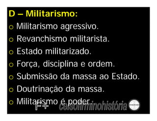 D – Militarismo:
o Militarismo agressivo.
o Revanchismo militarista.
o Estado militarizado.
o Força, disciplina e ordem.
o Submissão da massa ao Estado.
o Doutrinação da massa.
o Militarismo é poder.
 