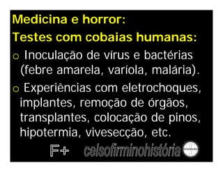 Medicina e horror:
Testes com cobaias humanas:
o Inoculação de vírus e bactérias
 (febre amarela, varíola, malária).
o Experiências com eletrochoques,
 implantes, remoção de órgãos,
 transplantes, colocação de pinos,
 hipotermia, vivesecção, etc.
 