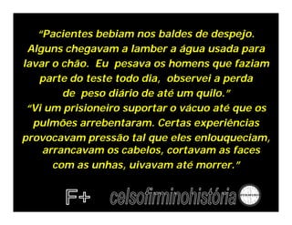 “Pacientes bebiam nos baldes de despejo.
 Alguns chegavam a lamber a água usada para
lavar o chão. Eu pesava os homens que faziam
   parte do teste todo dia, observei a perda
        de peso diário de até um quilo.”
 “Vi um prisioneiro suportar o vácuo até que os
  pulmões arrebentaram. Certas experiências
provocavam pressão tal que eles enlouqueciam,
    arrancavam os cabelos, cortavam as faces
      com as unhas, uivavam até morrer.”
 