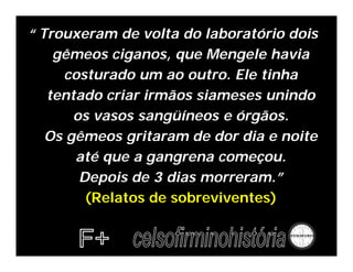 “ Trouxeram de volta do laboratório dois
    gêmeos ciganos, que Mengele havia
     costurado um ao outro. Ele tinha
   tentado criar irmãos siameses unindo
       os vasos sangüíneos e órgãos.
   Os gêmeos gritaram de dor dia e noite
       até que a gangrena começou.
        Depois de 3 dias morreram.”
         (Relatos de sobreviventes)
 