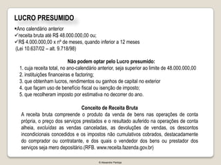 LUCRO PRESUMIDO
Ano calendário anterior
receita bruta até R$ 48.000.000,00 ou;
R$ 4.000.000,00 x nº de meses, quando inferior a 12 meses
(Lei 10.637/02 – alt. 9.718/98)

                            Não podem optar pelo Lucro presumido:
  1. cuja receita total, no ano-calendário anterior, seja superior ao limite de 48.000.000,00
  2. instituições financeiras e factoring;
  3. que obtenham lucros, rendimentos ou ganhos de capital no exterior
  4. que façam uso de benefício fiscal ou isenção de imposto;
  5. que recolheram imposto por estimativa no decorrer do ano.

                                 Conceito de Receita Bruta
   A receita bruta compreende o produto da venda de bens nas operações de conta
   própria, o preço dos serviços prestados e o resultado auferido na operações de conta
   alheia, excluídas as vendas canceladas, as devoluções de vendas, os descontos
   incondicionais concedidos e os impostos não cumulativos cobrados, destacadamente
   do comprador ou contratante, e dos quais o vendedor dos bens ou prestador dos
   serviços seja mero depositário.(RFB. www.receita.fazenda.gov.br)

                                          © Alexandre Pantoja
 