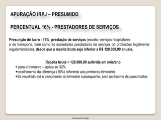 APURAÇÃO IRPJ – PRESUMIDO

PERCENTUAL 16% - PRESTADORES DE SERVIÇOS

Presunção de lucro - 16% prestação de serviços (exceto: serviços hospitalares
e de transporte, bem como às sociedades prestadoras de serviços de profissões legalmente
regulamentadas), desde que a receita bruta seja inferior a R$ 120.000,00 anuais.


                        Receita bruta > 120.000,00 auferida em mês/ano
    para o trimestre – aplica-se 32%
   recolhimento da diferença (16%) referente aos primeiros trimestres
   Se recolhido até o vencimento do trimestre subsequente, sem acréscimo de juros/multas




                                       © Alexandre Pantoja
 