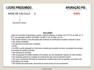 LUCRO PRESUMIDO                                                                    APURAÇÃO PIS
 BASE DE CÁLCULO                    X                                                          0,65%


     faturamento mensal




                                                 EXCLUSÕES
   podem ser excluídos do faturamento, quando o tenham integrado, os valores: (Lei nº 9.718, de 1998, art. 3º,
   § 2º, com alterações da MP 2.158-35/2001; IN SRF nº 247, de 2002, art. 23):
   das receitas isentas ou não alcançadas pela incidência da contribuição ou sujeitas à alíquota 0 (zero);
   das vendas canceladas;
   dos descontos incondicionais concedidos;
   do IPI;
   do ICMS, quando destacado em nota fiscal e cobrado pelo vendedor dos bens ou prestador dos serviços
   na condição de substituto tributário;
   das reversões de provisões;
   das recuperações de créditos baixados como perdas, que não representem ingresso de novas receitas;
   dos resultados positivos da avaliação de investimentos pelo valor do patrimônio líquido;
   dos lucros e dividendos derivados de investimentos avaliados pelo custo de aquisição, que tenham sido
   computados como receita;
   das receitas não-operacionais, decorrentes da venda de bens do ativo permanente.

                                                © Alexandre Pantoja
 