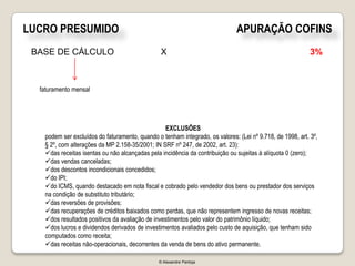 LUCRO PRESUMIDO                                                               APURAÇÃO COFINS
 BASE DE CÁLCULO                                X                                                          3%



  faturamento mensal




                                                  EXCLUSÕES
   podem ser excluídos do faturamento, quando o tenham integrado, os valores: (Lei nº 9.718, de 1998, art. 3º,
   § 2º, com alterações da MP 2.158-35/2001; IN SRF nº 247, de 2002, art. 23):
   das receitas isentas ou não alcançadas pela incidência da contribuição ou sujeitas à alíquota 0 (zero);
   das vendas canceladas;
   dos descontos incondicionais concedidos;
   do IPI;
   do ICMS, quando destacado em nota fiscal e cobrado pelo vendedor dos bens ou prestador dos serviços
   na condição de substituto tributário;
   das reversões de provisões;
   das recuperações de créditos baixados como perdas, que não representem ingresso de novas receitas;
   dos resultados positivos da avaliação de investimentos pelo valor do patrimônio líquido;
   dos lucros e dividendos derivados de investimentos avaliados pelo custo de aquisição, que tenham sido
   computados como receita;
   das receitas não-operacionais, decorrentes da venda de bens do ativo permanente.

                                               © Alexandre Pantoja
 