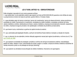 LUCRO REAL
                                   LEI 9.718/98 ( ARTIGO 14) – OBRIGATORIEDADE

Estão obrigadas à apuração do lucro real as pessoas jurídicas:
I - cuja receita total, no ano-calendário anterior seja superior ao limite de R$ 48.000.000,00 (quarenta e oito milhões de reais),
ou proporcional ao número de meses do período, quando inferior a 12 (doze) meses;

II - cujas atividades sejam de bancos comerciais, bancos de investimentos, bancos de desenvolvimento, caixas econômicas,
sociedades de crédito, financiamento e investimento, sociedades de crédito imobiliário, sociedades corretoras de títulos,
valores mobiliários e câmbio, distribuidoras de títulos e valores mobiliários, empresas de arrendamento mercantil, cooperativas
de crédito, empresas de seguros privados e de capitalização e entidades de previdência privada aberta;

III - que tiverem lucros, rendimentos ou ganhos de capital oriundos do exterior;

IV - que, autorizadas pela legislação tributária, usufruam de benefícios fiscais relativos à isenção ou redução do imposto;

V - que, no decorrer do ano-calendário, tenham efetuado pagamento mensal pelo regime de estimativa, na forma do art. 2º da
Lei nº 9.430, de 1996;

VI - que explorem as atividades de prestação cumulativa e contínua de serviços de assessoria creditícia, mercadológica,
gestão de crédito, seleção e riscos, administração de contas a pagar e a receber, compras de direitos creditórios resultantes de
vendas mercantis a prazo ou de prestação de serviços (factoring).

VII - que explorem as atividades de securitização de créditos imobiliários, financeiros e do agronegócio.



                                                          © Alexandre Pantoja
 