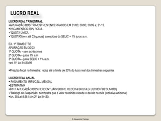 LUCRO REAL
LUCRO REAL TRIMESTRAL
APURAÇÃO DOS TRIMESTRES ENCERRADOS EM 31/03; 30/06; 30/09 e; 31/12.
PAGAMENTOS IRPJ / CSLL.
QUOTA ÚNICA
QUOTAS (em até 03 quotas) acrescidos da SELIC + 1% juros a.m.

EX. 1º TRIMESTRE
APURAÇÃO EM 30/03
1ª QUOTA - sem acréscimos
2ª QUOTA – juros 1% a.m
3ª QUOTA – juros SELIC + 1% a.m.
•art. 5º; Lei 9.430/96

Prejuízo fiscal no trimestre: reduz até o limite de 30% do lucro real dos trimestres seguintes

LUCRO REAL ANUAL
 PAGAMENTO IRPJ/CSLL MENSAL
ESTIMATIVA
IRPJ. APLICAÇÃO DOS PERCENTUAIS SOBRE RECEITA BRUTA (= LUCRO PRESUMIDO)
Balanço de Suspensão: demonstra que o valor recolhido excede o devido no mês (inclusive adicional)
Art. 35;Lei 8.981; Art 2º; Lei 9.430.




                                                         © Alexandre Pantoja
 