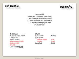 LUCRO REAL                                                                       DEFINIÇÃO

                                             Lucro contábil
                                ( + ) Adições (despesas indedutíveis)
                               ( - ) Exclusões (receitas não tributáveis)
                               ( = ) Lucro Real antes da Compensação
                                  ( - ) Compensação do prejuízo fiscal
                                            ( = ) Lucro Real




   Contabilidade                             LALUR
   Receita de vendas 100.000                 Lucro Contábil            44.0000
   Custo (40.000)                            (+) ADIÇÕES:
   Salários (10.000)                             Multa de trânsito:    1.000
   Multa de trânsito (1.000)                     Brindes:              10.000
   Brindes (10.000)                          Lucro Real                50.000
   EP 5.000
   Lucro Contábil 44.000




                                             © Alexandre Pantoja
 