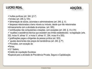 LUCRO REAL                                                                ADIÇÕES

 multas punitivas (art. 344, § 5.º)
 brindes (art. 249, §, VIII);
 alimentação de sócios, acionistas e administradores (art. 249, §, V);
 despesas relacionadas a bens móveis ou imóveis, desde que não relacionadas
 intrinsecamente com a atividade da empresa (art. 305);
 contribuições não compulsórias e doações, com exceções (art. 249, §, VI e VII):
  royalties e assistência técnica que excedam aos limites estabelecidos na legislação (arts.
 353, inciso IV, alínea “b”, e inciso V, alínea “b”, 354, inciso III e 355);
 gratificações pagas a dirigentes da pessoa jurídica (art. 303);
  ajustes decorrentes dos preços de transferência (art. 240, § 7º);
 Provisões, com exceção de:
 Férias;
 13.º Salário;
 Crédito de Liquidação Duvidosa;
 Especial para a atividade de Previdência Privada, Seguro e Capitalização.




                                        © Alexandre Pantoja
 