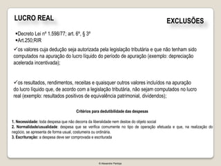 LUCRO REAL                                                                            EXCLUSÕES
 Decreto Lei nº 1.598/77; art. 6º, § 3º
 Art.250;RIR
os valores cuja dedução seja autorizada pela legislação tributária e que não tenham sido
computados na apuração do lucro líquido do período de apuração (exemplo: depreciação
acelerada incentivada);


os resultados, rendimentos, receitas e quaisquer outros valores incluídos na apuração
do lucro líquido que, de acordo com a legislação tributária, não sejam computados no lucro
real (exemplo: resultados positivos de equivalência patrimonial, dividendos);

                                    Critérios para dedutibilidade das despesas

1. Necessidade: toda despesa que não decorra da liberalidade nem destoe do objeto social
2. Normalidade/usualidade: despesa que se verifica comumente no tipo de operação efetuada e que, na realização do
negócio, se apresenta de forma usual, costumeira ou ordinária.
3. Escrituração: a despesa deve ser comprovada e escriturada




                                                 © Alexandre Pantoja
 