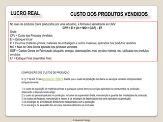 LUCRO REAL                                              CUSTO DOS PRODUTOS VENDIDOS
No caso de produtos (bens produzidos por uma indústria), a fórmula é semelhante ao CMV:
                                             CPV = EI + (In + MO + GGF) – EF
Onde:
CPV = Custo dos Produtos Vendidos
EI = Estoque Inicial
In = Insumos (matérias primas, materiais de embalagem e outros materiais) aplicados nos produtos vendidos
MO = Mão de Obra Direta aplicada nos produtos vendidos
GGF = Gastos Gerais de Fabricação (aluguéis, energia, depreciações, mão de obra indireta, etc.) aplicada nos produtos
vendidos
EF = Estoque Final (inventário final)



         COMPOSIÇÃO DOS CUSTOS DE PRODUÇÃO

         O § 1º do art. 13 do Decreto-Lei 1.598/77 dispõe que o custo de produção dos bens ou serviços vendidos compreenderá,
         obrigatoriamente:

         1) o custo de aquisição de matérias-primas e quaisquer outros bens ou serviços aplicados ou consumidos na produção,
         observado o disposto neste artigo;
         2) o custo do pessoal aplicado na produção, inclusive de supervisão direta, manutenção e guarda das instalações de produção;
         3) os custos de locação, manutenção e reparo e os encargos de depreciação dos bens aplicados na produção;
         4) os encargos de amortização diretamente relacionados com a produção;
         5) os encargos de exaustão dos recursos naturais utilizados na produção.




                                                           © Alexandre Pantoja
 