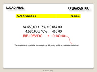 LUCRO REAL                                                       APURAÇÃO IRPJ

       BASE DE CÁLCULO                                              64.560,00



              64.560,00 x 15% = 9.684,00
                4.560,00 x 10% = 456,00
              IRPJ DEVIDO = 10.140,00

    * Ocorrendo no período, retenções de IR-fonte, subtrai-se do total devido.




                                     © Alexandre Pantoja
 