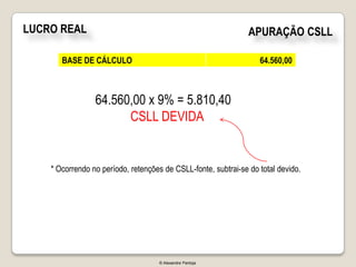 LUCRO REAL                                                      APURAÇÃO CSLL

       BASE DE CÁLCULO                                             64.560,00



                 64.560,00 x 9% = 5.810,40
                       CSLL DEVIDA


    * Ocorrendo no período, retenções de CSLL-fonte, subtrai-se do total devido.




                                     © Alexandre Pantoja
 