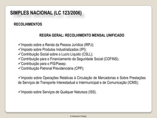 SIMPLES NACIONAL (LC 123/2006)

 RECOLHIMENTOS

                REGRA GERAL: RECOLHIMENTO MENSAL UNIFICADO

   Imposto sobre a Renda da Pessoa Jurídica (IRPJ);
   Imposto sobre Produtos Industrializados (IPI);
   Contribuição Social sobre o Lucro Líquido (CSLL);
   Contribuição para o Financiamento da Seguridade Social (COFINS);
   Contribuição para o PIS/Pasep;
   Contribuição Patronal Previdenciária (CPP);

   Imposto sobre Operações Relativas à Circulação de Mercadorias e Sobre Prestações
   de Serviços de Transporte Interestadual e Intermunicipal e de Comunicação (ICMS);

   Imposto sobre Serviços de Qualquer Natureza (ISS).




                                    © Alexandre Pantoja
 
