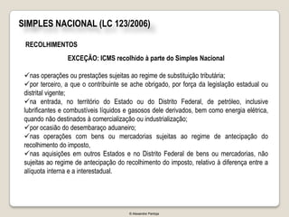 SIMPLES NACIONAL (LC 123/2006)

 RECOLHIMENTOS
                 EXCEÇÃO: ICMS recolhido à parte do Simples Nacional

 nas operações ou prestações sujeitas ao regime de substituição tributária;
 por terceiro, a que o contribuinte se ache obrigado, por força da legislação estadual ou
 distrital vigente;
 na entrada, no território do Estado ou do Distrito Federal, de petróleo, inclusive
 lubrificantes e combustíveis líquidos e gasosos dele derivados, bem como energia elétrica,
 quando não destinados à comercialização ou industrialização;
 por ocasião do desembaraço aduaneiro;
 nas operações com bens ou mercadorias sujeitas ao regime de antecipação do
 recolhimento do imposto,
 nas aquisições em outros Estados e no Distrito Federal de bens ou mercadorias, não
 sujeitas ao regime de antecipação do recolhimento do imposto, relativo à diferença entre a
 alíquota interna e a interestadual.




                                       © Alexandre Pantoja
 