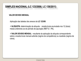 SIMPLES NACIONAL (LC 123/2006; LC 139/2011)


   VALOR DEVIDO MENSAL


   Aplicação das tabelas dos anexos da LC 123/06

   ALÍQUOTA: determinação da alíquota - receita bruta acumulada nos 12 (doze)
   meses anteriores ao do período de apuração (RBT12 - PA).

   VALOR DEVIDO MENSAL - resultante da aplicação da alíquota correspondente
   sobre a receita bruta mensal auferida (regime de competência) ou recebida (regime de
   caixa),




                                     © Alexandre Pantoja
 
