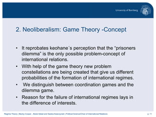 p. 11Regime Theory | Becky Cooper , Abdul Adeel and Saskia Kawczynski | Political Science/Chair of International Relations
2. Neoliberalism: Game Theory -Concept
• It reprobates keohane´s perception that the “prisoners
dilemma” is the only possible problem-concept of
international relations.
• With help of the game theory new problem
constellations are being created that give us different
probabilities of the formation of international regimes.
• We distinguish between coordination games and the
dilemma game.
• Reason for the failure of international regimes lays in
the difference of interests.
 