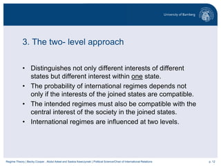 p. 12Regime Theory | Becky Cooper , Abdul Adeel and Saskia Kawczynski | Political Science/Chair of International Relations
3. The two- level approach
• Distinguishes not only different interests of different
states but different interest within one state.
• The probability of international regimes depends not
only if the interests of the joined states are compatible.
• The intended regimes must also be compatible with the
central interest of the society in the joined states.
• International regimes are influenced at two levels.
 